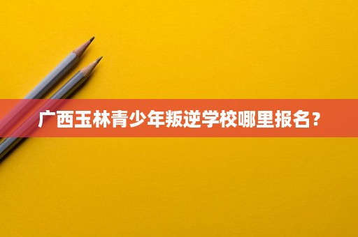 广西玉林青少年叛逆学校哪里报名? 广西玉林青少年叛逆学校哪里报名?