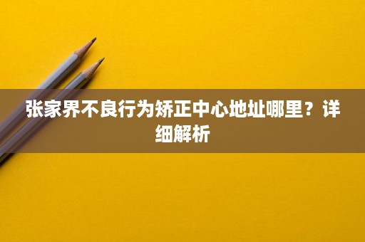 张家界不良行为矫正中心地址哪里?详细解析 张家界不良行为矫正中心地址哪里?详细解析