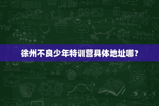 徐州不良少年特训营具体地址哪？