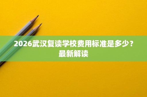 2026武汉复读学校费用标准是多少?最新解读 2026武汉复读学校费用标准是多少?最新解读