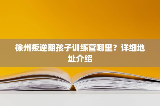 徐州叛逆期孩子训练营哪里?详细地址介绍 徐州叛逆期孩子训练营哪里?详细地址介绍