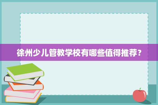 徐州少儿管教学校有哪些值得推荐? 徐州少儿管教学校有哪些值得推荐?