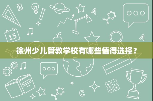 徐州少儿管教学校有哪些值得选择? 徐州少儿管教学校有哪些值得选择?