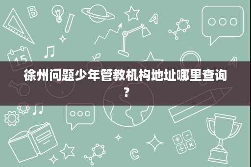 徐州问题少年管教机构地址哪里查询? 徐州问题少年管教机构地址哪里查询?