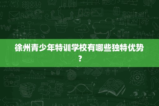 徐州青少年特训学校有哪些独特优势? 徐州青少年特训学校有哪些独特优势?