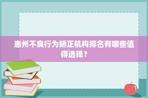惠州不良行为矫正机构排名有哪些值得选择? 惠州不良行为矫正机构排名有哪些值得选择?
