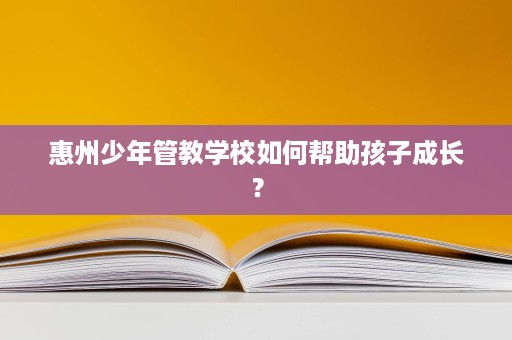 惠州少年管教学校如何帮助孩子成长? 惠州少年管教学校如何帮助孩子成长?