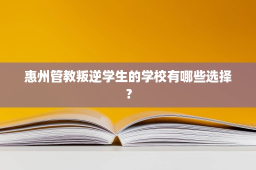 惠州管教叛逆学生的学校有哪些选择? 惠州管教叛逆学生的学校有哪些选择?