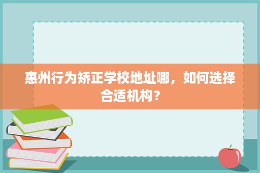 惠州行为矫正学校地址哪,如何选择合适机构? 惠州行为矫正学校地址哪,如何选择合适机构?
