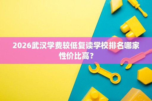 2026武汉学费较低复读学校排名哪家性价比高? 2026武汉学费较低复读学校排名哪家性价比高?