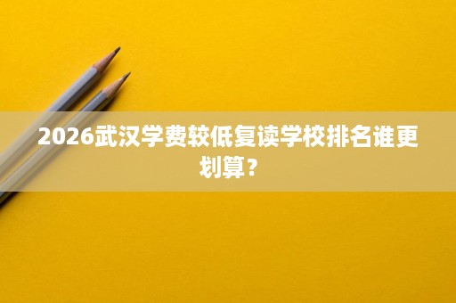 2026武汉学费较低复读学校排名谁更划算? 2026武汉学费较低复读学校排名谁更划算?