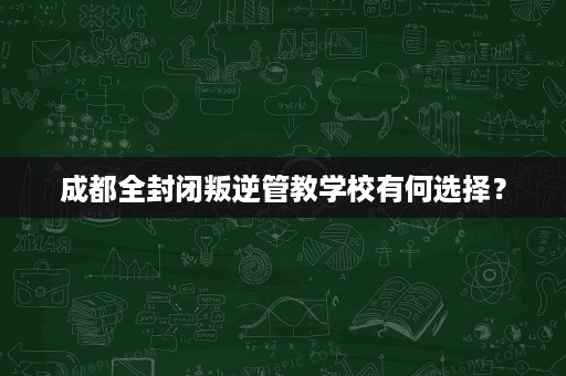 成都全封闭叛逆管教学校有何选择? 成都全封闭叛逆管教学校有何选择?