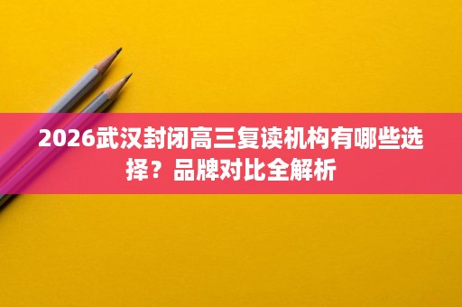 2026武汉封闭高三复读机构有哪些选择?品牌对比全解析 2026武汉封闭高三复读机构有哪些选择?品牌对比全解析