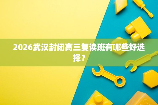2026武汉封闭高三复读班有哪些好选择？