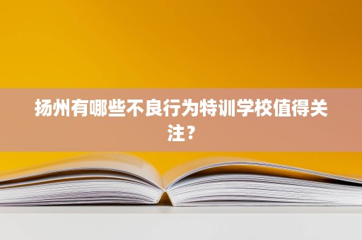 扬州有哪些不良行为特训学校值得关注？