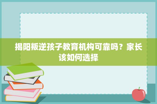 揭阳叛逆孩子教育机构可靠吗？家长该如何选择