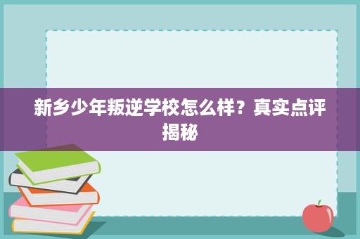新乡少年叛逆学校怎么样?真实点评揭秘 新乡少年叛逆学校怎么样?真实点评揭秘