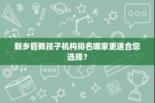 新乡管教孩子机构排名哪家更适合您选择？