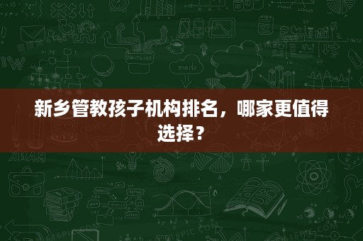 新乡管教孩子机构排名，哪家更值得选择？