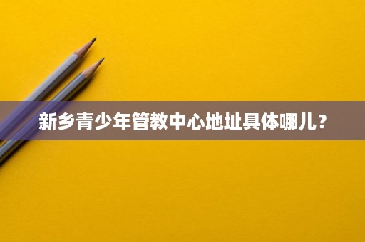 新乡青少年管教中心地址具体哪儿? 新乡青少年管教中心地址具体哪儿?