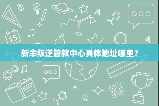 新余叛逆管教中心具体地址哪里? 新余叛逆管教中心具体地址哪里?