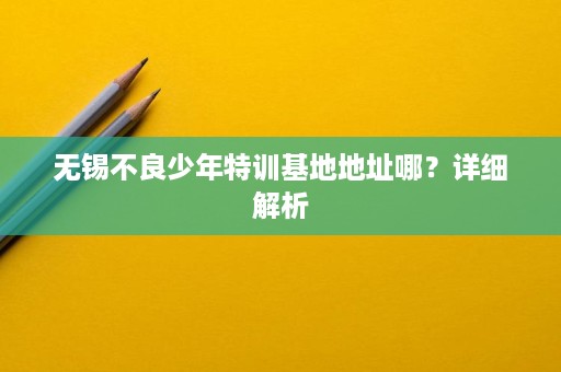 无锡不良少年特训基地地址哪?详细解析 无锡不良少年特训基地地址哪?详细解析