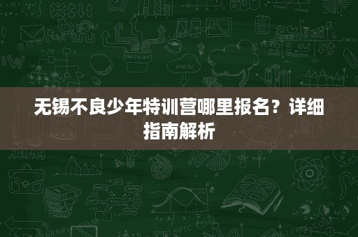 无锡不良少年特训营哪里报名？详细指南解析