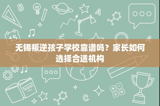无锡叛逆孩子学校靠谱吗?家长如何选择合适机构 无锡叛逆孩子学校靠谱吗?家长如何选择合适机构