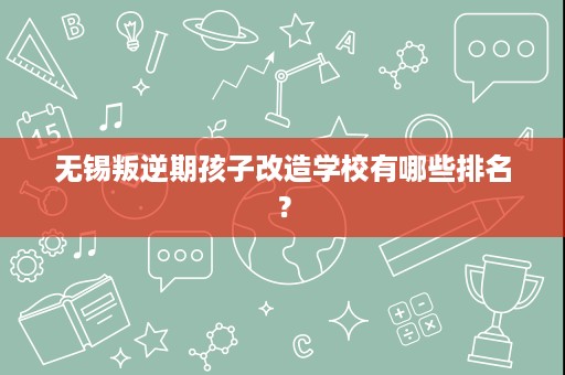 无锡叛逆期孩子改造学校有哪些排名? 无锡叛逆期孩子改造学校有哪些排名?