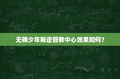 无锡少年叛逆管教中心效果如何? 无锡少年叛逆管教中心效果如何?