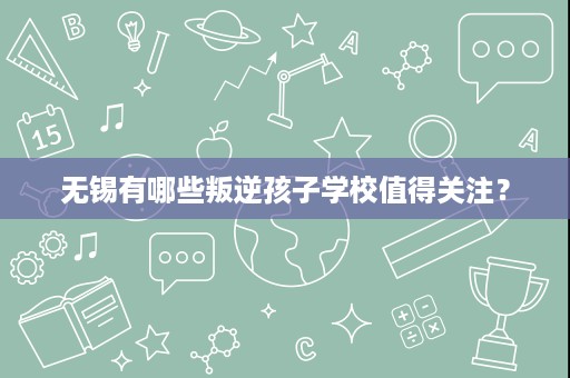 无锡有哪些叛逆孩子学校值得关注? 无锡有哪些叛逆孩子学校值得关注?