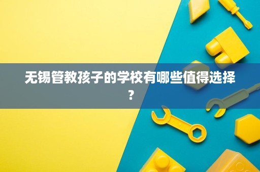 无锡管教孩子的学校有哪些值得选择? 无锡管教孩子的学校有哪些值得选择?