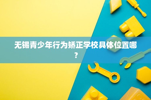 无锡青少年行为矫正学校具体位置哪? 无锡青少年行为矫正学校具体位置哪?