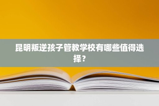 昆明叛逆孩子管教学校有哪些值得选择? 昆明叛逆孩子管教学校有哪些值得选择?