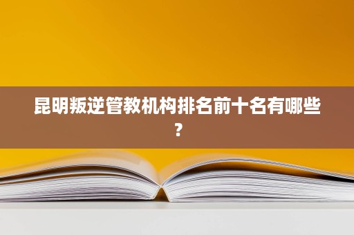 昆明叛逆管教机构排名前十名有哪些? 昆明叛逆管教机构排名前十名有哪些?
