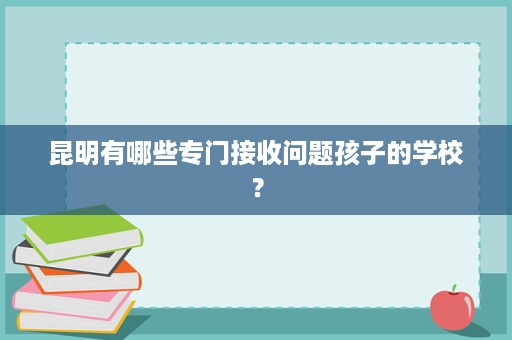 昆明有哪些专门接收问题孩子的学校? 昆明有哪些专门接收问题孩子的学校?