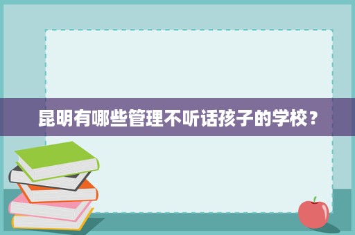 昆明有哪些管理不听话孩子的学校? 昆明有哪些管理不听话孩子的学校?