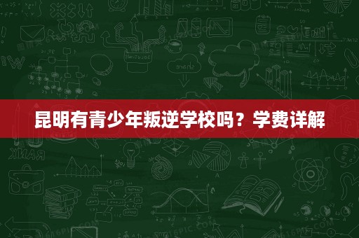 昆明有青少年叛逆学校吗?学费详解 昆明有青少年叛逆学校吗?学费详解
