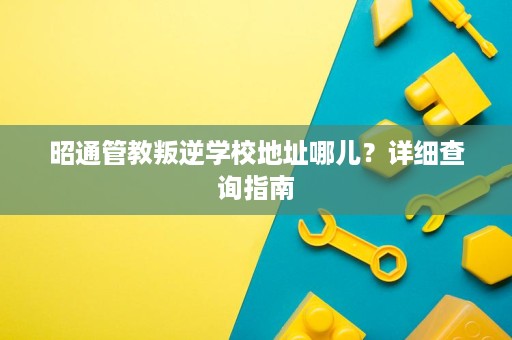 昭通管教叛逆学校地址哪儿?详细查询指南 昭通管教叛逆学校地址哪儿?详细查询指南