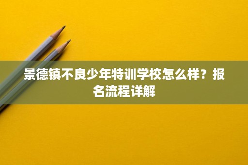 景德镇不良少年特训学校怎么样?报名流程详解 景德镇不良少年特训学校怎么样?报名流程详解