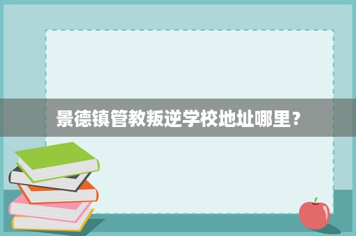 景德镇管教叛逆学校地址哪里? 景德镇管教叛逆学校地址哪里?