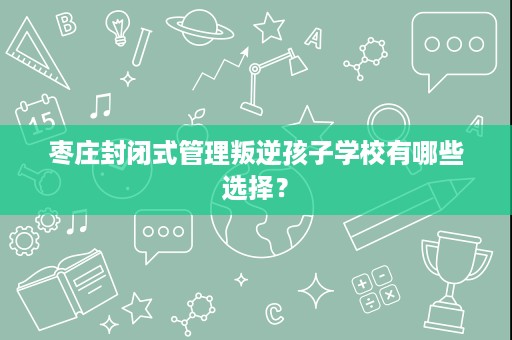 枣庄封闭式管理叛逆孩子学校有哪些选择? 枣庄封闭式管理叛逆孩子学校有哪些选择?