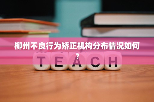 柳州不良行为矫正机构分布情况如何? 柳州不良行为矫正机构分布情况如何?