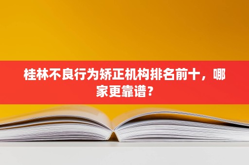 桂林不良行为矫正机构排名前十,哪家更靠谱? 桂林不良行为矫正机构排名前十,哪家更靠谱?