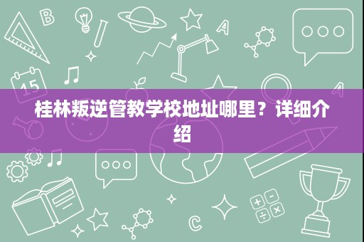 桂林叛逆管教学校地址哪里?详细介绍 桂林叛逆管教学校地址哪里?详细介绍