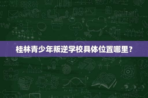 桂林青少年叛逆学校具体位置哪里？