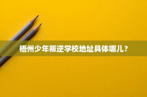 梧州少年叛逆学校地址具体哪儿? 梧州少年叛逆学校地址具体哪儿?