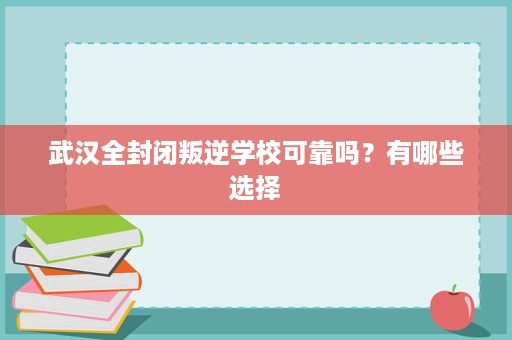 武汉全封闭叛逆学校可靠吗？有哪些选择