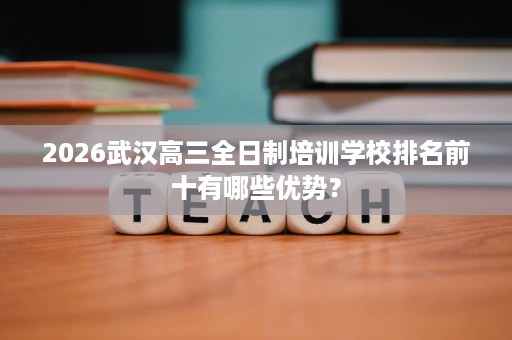 2026武汉高三全日制培训学校排名前十有哪些优势? 2026武汉高三全日制培训学校排名前十有哪些优势?