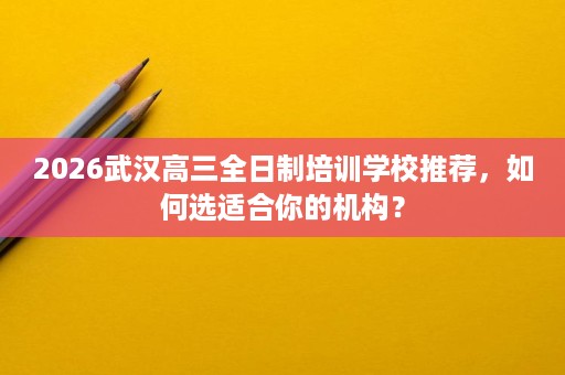 2026武汉高三全日制培训学校推荐，如何选适合你的机构？